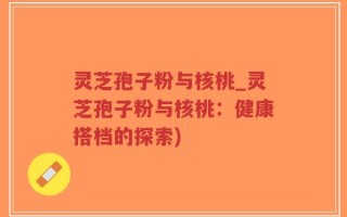灵芝孢子粉与核桃_灵芝孢子粉与核桃：健康搭档的探索)