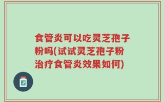 食管炎可以吃灵芝孢子粉吗(试试灵芝孢子粉治疗食管炎效果如何)