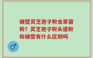 破壁灵芝孢子粉虫草菌粉？灵芝孢子粉头道粉和破壁有什么区别吗
