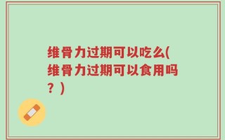 维骨力过期可以吃么(维骨力过期可以食用吗？)