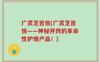 广灵芝百悦(广灵芝百悦——神秘开窍的革命性护理产品！)