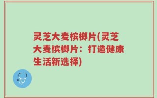 灵芝大麦槟榔片(灵芝大麦槟榔片：打造健康生活新选择)