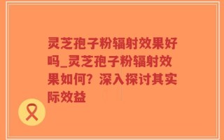 灵芝孢子粉辐射效果好吗_灵芝孢子粉辐射效果如何？深入探讨其实际效益