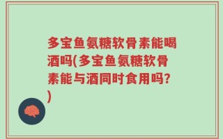 多宝鱼氨糖软骨素能喝酒吗(多宝鱼氨糖软骨素能与酒同时食用吗？)