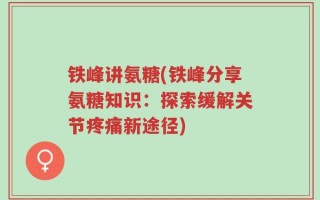 铁峰讲氨糖(铁峰分享氨糖知识：探索缓解关节疼痛新途径)