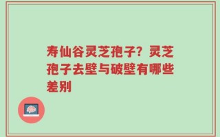 寿仙谷灵芝孢子？灵芝孢子去壁与破壁有哪些差别