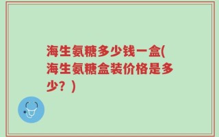 海生氨糖多少钱一盒(海生氨糖盒装价格是多少？)
