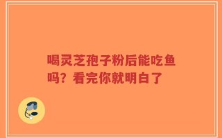 喝灵芝孢子粉后能吃鱼吗？看完你就明白了