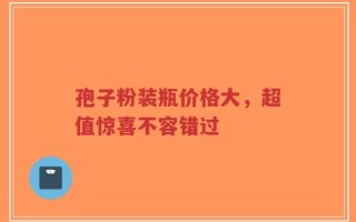 孢子粉装瓶价格大，超值惊喜不容错过