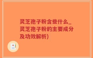 灵芝孢子粉含些什么_灵芝孢子粉的主要成分及功效解析)