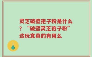 灵芝破壁孢子粉是什么？“破壁灵芝孢子粉”这玩意真的有用么