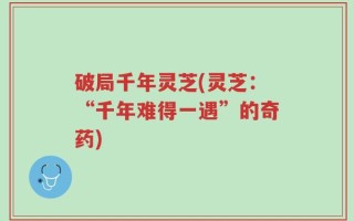 破局千年灵芝(灵芝：“千年难得一遇”的奇药)