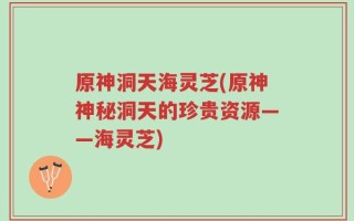 原神洞天海灵芝(原神神秘洞天的珍贵资源——海灵芝)