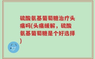 硫酸氨基葡萄糖治疗头痛吗(头痛缓解，硫酸氨基葡萄糖是个好选择)