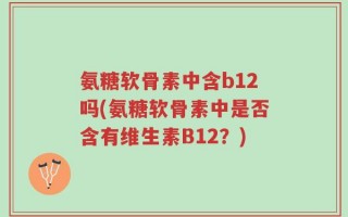 氨糖软骨素中含b12吗(氨糖软骨素中是否含有维生素B12？)