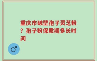 重庆市破壁孢子灵芝粉？孢子粉保质期多长时间