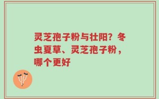灵芝孢子粉与壮阳？冬虫夏草、灵芝孢子粉，哪个更好