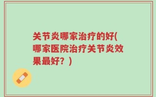 关节炎哪家治疗的好(哪家医院治疗关节炎效果最好？)