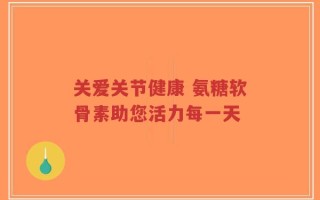 关爱关节健康 氨糖软骨素助您活力每一天