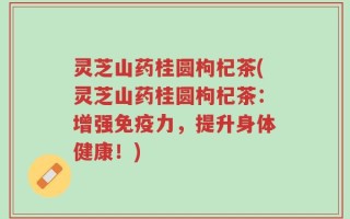 灵芝山药桂圆枸杞茶(灵芝山药桂圆枸杞茶：增强免疫力，提升身体健康！)