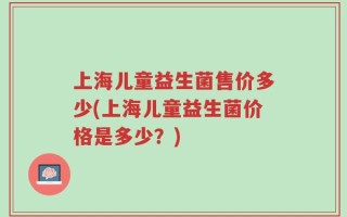 上海儿童益生菌售价多少(上海儿童益生菌价格是多少？)