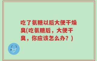吃了氨糖以后大便干燥臭(吃氨糖后，大便干臭，你应该怎么办？)