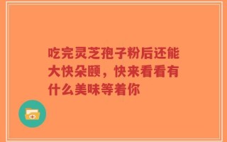 吃完灵芝孢子粉后还能大快朵颐，快来看看有什么美味等着你
