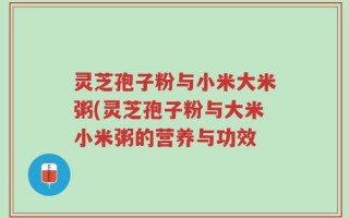 灵芝孢子粉与小米大米粥(灵芝孢子粉与大米小米粥的营养与功效