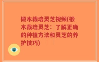 椴木裁培灵芝视频(椴木裁培灵芝：了解正确的种植方法和灵芝的养护技巧)