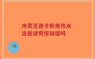冲灵芝孢子粉用热水 这些讲究你知道吗