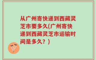 从广州寄快递到西藏灵芝市要多久(广州寄快递到西藏灵芝市运输时间是多久？)