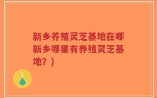 新乡养殖灵芝基地在哪新乡哪里有养殖灵芝基地？)