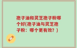 孢子油和灵芝孢子粉哪个好(孢子油与灵芝孢子粉：哪个更有效？)
