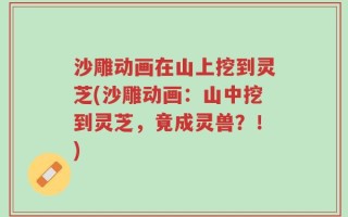 沙雕动画在山上挖到灵芝(沙雕动画：山中挖到灵芝，竟成灵兽？！)