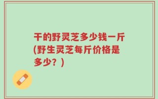 干的野灵芝多少钱一斤(野生灵芝每斤价格是多少？)