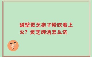 破壁灵芝孢子粉吃着上火？灵芝炖汤怎么洗