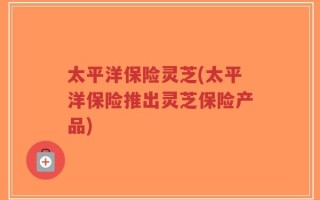 太平洋保险灵芝(太平洋保险推出灵芝保险产品)