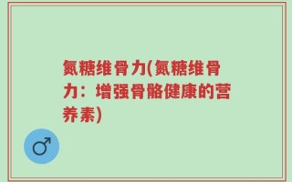 氮糖维骨力(氮糖维骨力：增强骨骼健康的营养素)