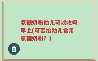 氨糖奶粉幼儿可以吃吗早上(可否给幼儿食用氨糖奶粉？)