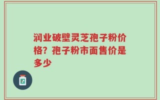 润业破壁灵芝孢子粉价格？孢子粉市面售价是多少