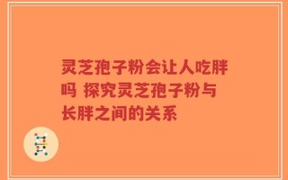 灵芝孢子粉会让人吃胖吗 探究灵芝孢子粉与长胖之间的关系