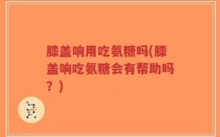 膝盖响用吃氨糖吗(膝盖响吃氨糖会有帮助吗？)