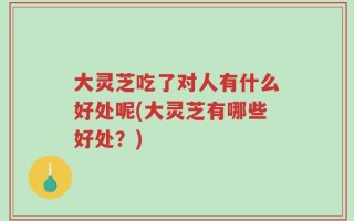 大灵芝吃了对人有什么好处呢(大灵芝有哪些好处？)