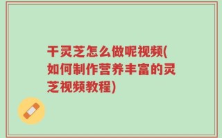 干灵芝怎么做呢视频(如何制作营养丰富的灵芝视频教程)