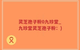 灵芝孢子粉0九珍堂_九珍堂灵芝孢子粉：)