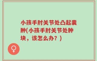 小孩手肘关节处凸起囊肿(小孩手肘关节处肿块，该怎么办？)
