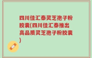 四川佳汇泰灵芝孢子粉胶囊(四川佳汇泰推出高品质灵芝孢子粉胶囊)