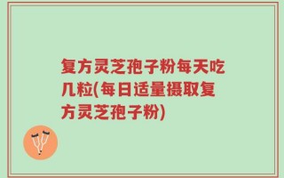 复方灵芝孢子粉每天吃几粒(每日适量摄取复方灵芝孢子粉)