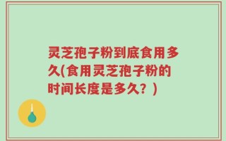 灵芝孢子粉到底食用多久(食用灵芝孢子粉的时间长度是多久？)