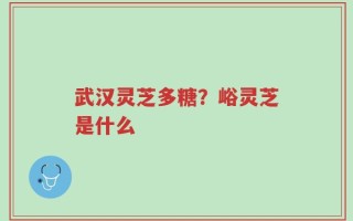 武汉灵芝多糖？峪灵芝是什么